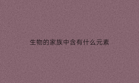 生物的家族中含有什么元素(生物的家族中含有什么元素组成)