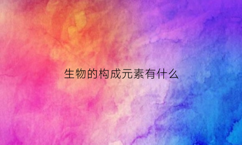 生物的构成元素有什么(生物体的组成元素主要有哪些)