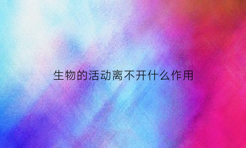 生物的活动离不开什么作用(生物的生命活动离不开)
