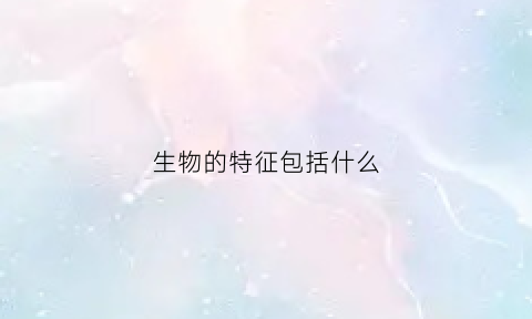 生物的特征包括什么(生物的特征是什么共7点)