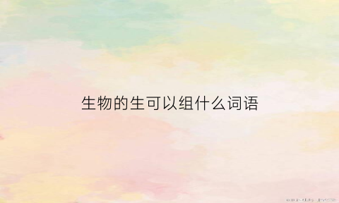 生物的生可以组什么词语(生字的生可以组什么词语)