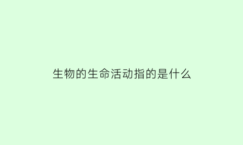 生物的生命活动指的是什么(生物体的生命活动)