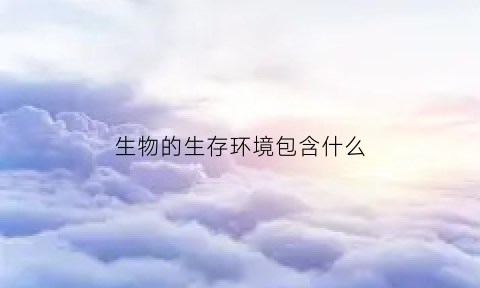 生物的生存环境包含什么(生物的生存环境的概念)