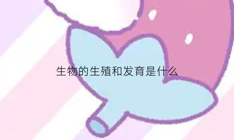 生物的生殖和发育是什么(生物的生殖和发育是什么结构)