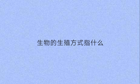 生物的生殖方式指什么(生物具体的生殖方式)