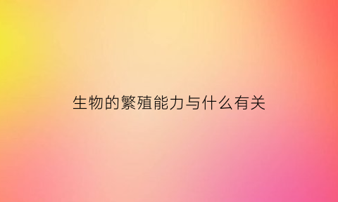 生物的繁殖能力与什么有关(生物的繁殖能力与什么有关系)