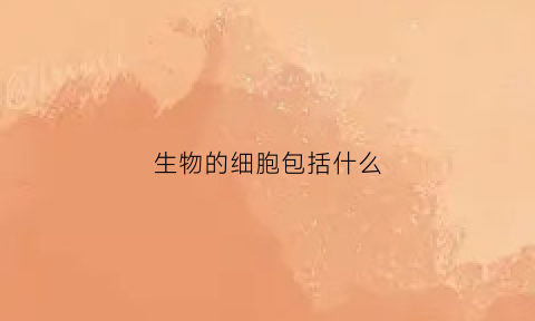 生物的细胞包括什么(生物的细胞有哪些)