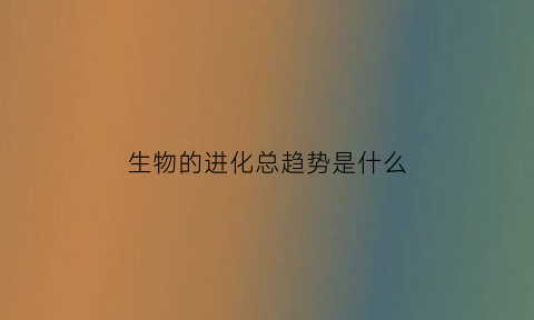 生物的进化总趋势是什么(生物进化趋势包括哪三点)
