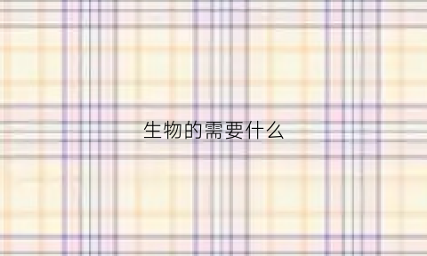 生物的需要什么(生物需要什么能什么具有什么)
