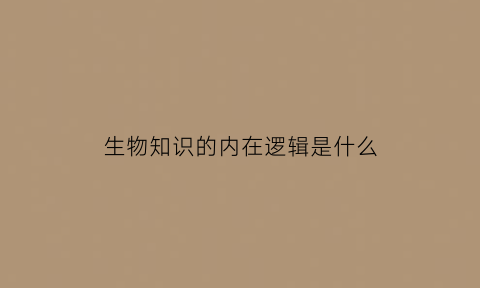 生物知识的内在逻辑是什么(生物知识的重要性)