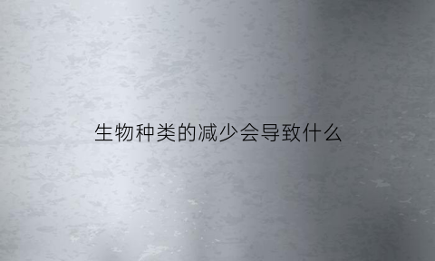 生物种类的减少会导致什么(生物种类多样性减少导致的直接后果是什么)