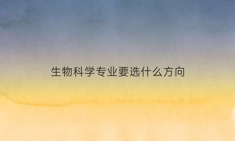 生物科学专业要选什么方向(生物科学类专业必选科目有哪些)