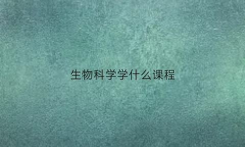 生物科学学什么课程(生物科学专业课程有哪些)