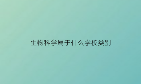 生物科学属于什么学校类别(生物科学是属于什么学院的)