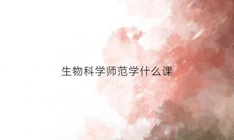 生物科学师范学什么课(生物科学师范专业是干什么的)