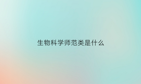 生物科学师范类是什么(生物科学师范类专业介绍)