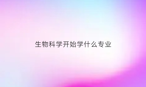 生物科学开始学什么专业(生物科学一般学什么)