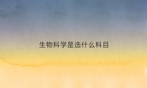 生物科学是选什么科目(生物科学要选什么科)