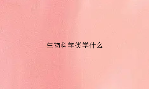 生物科学类学什么(生物科学都学啥)