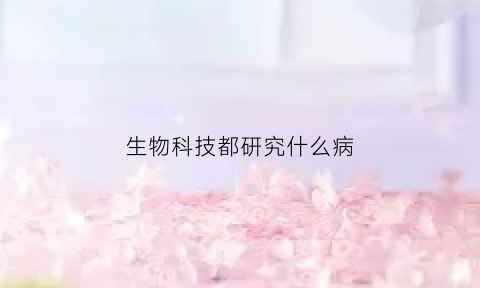生物科技都研究什么病(生物科技都是搞什么的)
