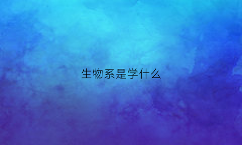 生物系是学什么(生物系学什么课程)