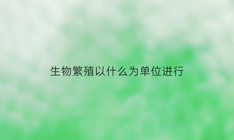 生物繁殖以什么为单位进行(生物繁殖的单位是什么)