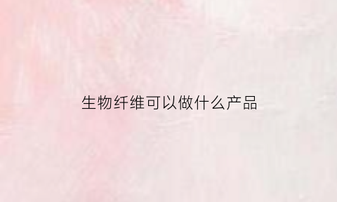 生物纤维可以做什么产品(生物纤维素的作用)