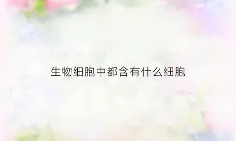 生物细胞中都含有什么细胞(生物细胞是由哪些部分构成的)