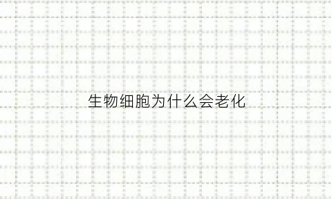 生物细胞为什么会老化(细胞为什么会衰老死亡)