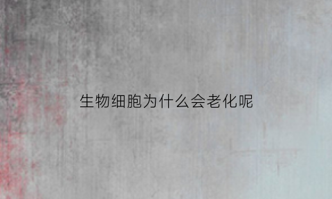 生物细胞为什么会老化呢(细胞为什么会变老)