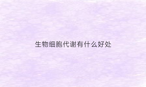 生物细胞代谢有什么好处(细胞代谢是生物体各种生理活动的基础对不对)
