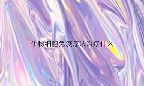 生物细胞免疫疗法治疗什么(生物细胞免疫疗法治疗什么癌症)