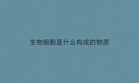 生物细胞是什么构成的物质(生物细胞的主要成分是什么)