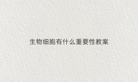 生物细胞有什么重要性教案(说说生物细胞的作用)