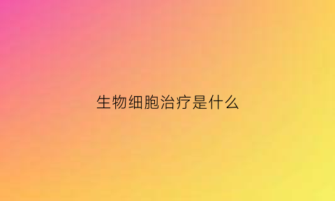 生物细胞治疗是什么(细胞生物治疗肿瘤)