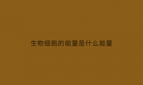 生物细胞的能量是什么能量(细胞生命活动所需的能量来源)