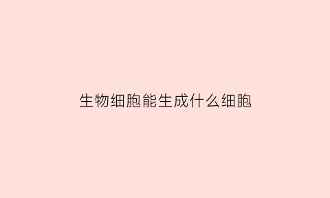 生物细胞能生成什么细胞(生物细胞由什么组成)
