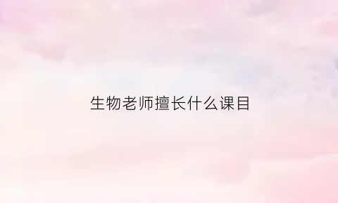 生物老师擅长什么课目(当生物老师应该选什么科)