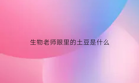 生物老师眼里的土豆是什么(我眼中的生物老师)