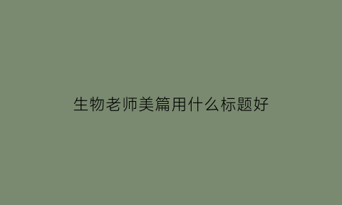 生物老师美篇用什么标题好(生物老师美篇用什么标题好看)