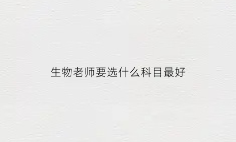 生物老师要选什么科目最好(生物老师要选什么专业)