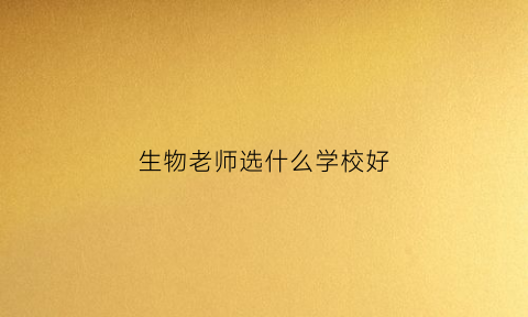 生物老师选什么学校好(当生物老师去哪个大学好)