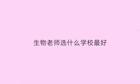 生物老师选什么学校最好(生物老师好就业吗高考改革后缺哪个老师)