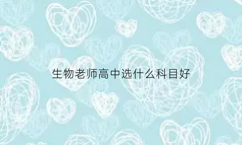 生物老师高中选什么科目好(当生物老师高中选哪科)