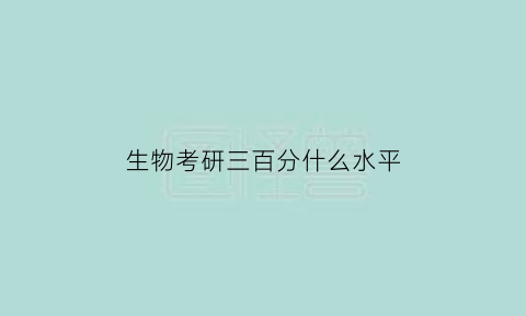 生物考研三百分什么水平(生物学考研分数380什么水平)