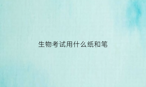 生物考试用什么纸和笔(生物考试技巧与注意事项)