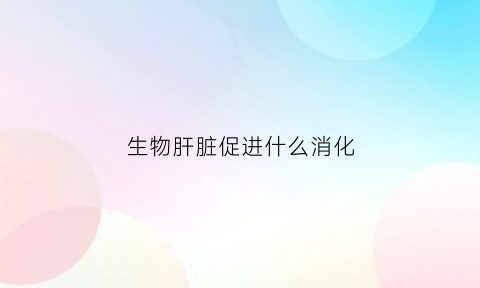 生物肝脏促进什么消化(肝脏生物转化作用受什么影响)