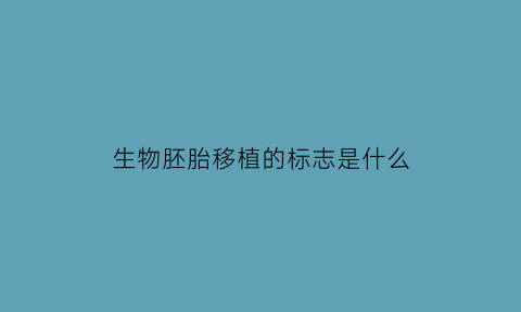 生物胚胎移植的标志是什么(生物胚胎是什么意思)