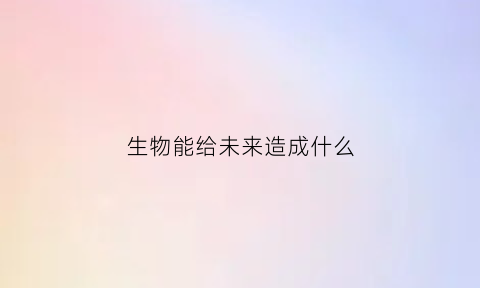 生物能给未来造成什么(生物能影响和改变环境吗为什么)