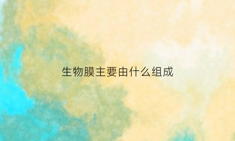 生物膜主要由什么组成(生物膜主要由什么组成各自有什么特点和作用)